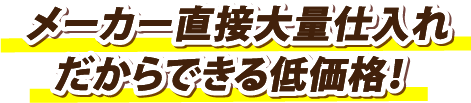 メーカー直接大量仕入れだからできる低価格！